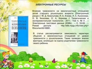 В статье рассматривается зависимость характера
общения и межличностных отношений от уровня
тревожности у дошкольников. Также проведен анализ
факторов, влияющих на оценку родителями тревожности
своего ребенка.
Влияние тревожности на межличностные отношения
детей старшего дошкольного возраста [Электронный
ресурс ] / Ж. Д. Кожогулова, И. А. Агеева, И. А. Лысенкова,
О. В. Киселева, О. А. Коржова // Теоретическая и
экспериментальная психология.- 2011.- Том 4, № 4 . –
Электронные текстовые данные (63Mb) . – С. 53-59 . –
Режим доступа : http://elib.mpgu.info/view.php?
fDocumentId=6880 .
ЭЛЕКТРОННЫЕ РЕСУРСЫ
 