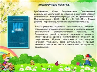 Рассматривается проблема межличностного общения
современных старших дошкольников в контексте игровой
деятельности. Экспериментально показано, что
большинство детей старшего дошкольного возраста
имеют средний уровень межличностного общения со
сверстниками. Игровая деятельность как ведущая
начинает утрачивать свою актуальность и требует
активного поиска ее места в личностном пространстве
дошкольника.
Гребенникова, Ольга Владимировна. Современный
дошкольник: межличностное общение в контексте игровой
деятельности [Электронный ресурс ] / О. В. Гребенникова //
Мир психологии. - 2015. - № 1 . – С. 101-111 . – Режим
доступа : http://elibrary.ru/contents.asp?issueid=1402159
ЭЛЕКТРОННЫЕ РЕСУРСЫ
 