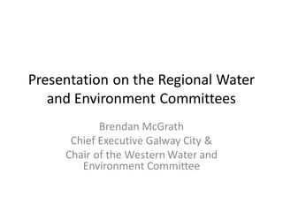 Presentation on the Regional Water
and Environment Committees
Brendan McGrath
Chief Executive Galway City &
Chair of the Western Water and
Environment Committee
 
