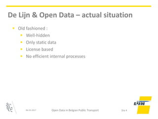 • Old fashioned :
• Well-hidden
• Only static data
• License based
• No efficient internal processes
06-03-2017 Open Data in Belgian Public Transport Dia 4
De Lijn & Open Data – actual situation