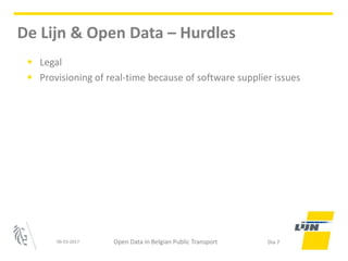 • Legal
• Provisioning of real-time because of software supplier issues
06-03-2017 Open Data in Belgian Public Transport Dia 7
De Lijn & Open Data – Hurdles