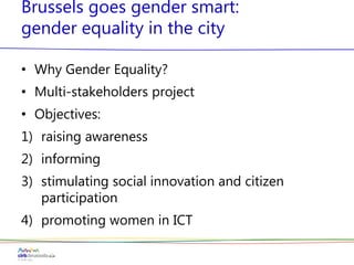 Brussels goes gender smart:
gender equality in the city
• Why Gender Equality?
• Multi-stakeholders project
• Objectives:
1) raising awareness
2) informing
3) stimulating social innovation and citizen
participation
4) promoting women in ICT
 