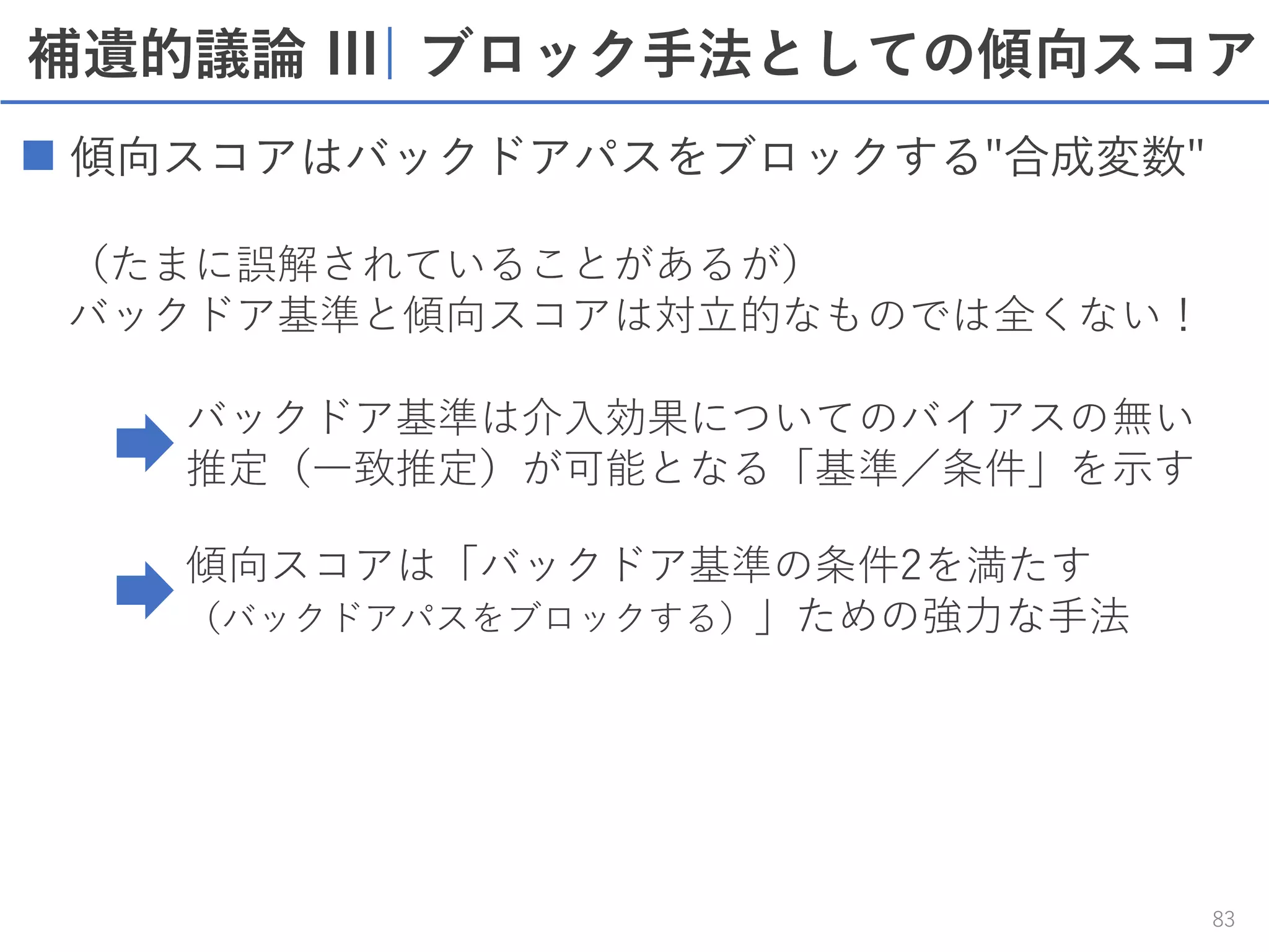 補遺的議論 III| ブロック手法としての傾向スコア
83
 傾向スコアはバックドアパスをブロックする"合成変数"
（たまに誤解されていることがあるが）
バックドア基準と傾向スコアは対立的なものでは全くない！
バックドア基準は介入効果についてのバイアスの無い
推定（一致推定）が可能となる「基準／条件」を示す
傾向スコアは「バックドア基準の条件2を満たす
（バックドアパスをブロックする）」ための強力な手法
 