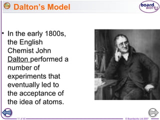 © Boardworks Ltd 200711 of 44
Dalton’s Model
• In the early 1800s,
the English
Chemist John
Dalton performed a
number of
experiments that
eventually led to
the acceptance of
the idea of atoms.
 