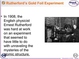 © Boardworks Ltd 200719 of 44
Rutherford’s Gold Foil Experiment
• In 1908, the
English physicist
Ernest Rutherford
was hard at work
on an experiment
that seemed to
have little to do
with unraveling the
mysteries of the
atomic structure.
 