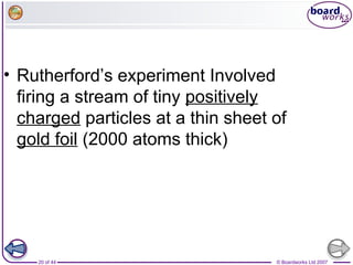 © Boardworks Ltd 200720 of 44
• Rutherford’s experiment Involved
firing a stream of tiny positively
charged particles at a thin sheet of
gold foil (2000 atoms thick)
 