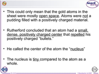 © Boardworks Ltd 200723 of 44
• This could only mean that the gold atoms in the
sheet were mostly open space. Atoms were not a
pudding filled with a positively charged material.
• Rutherford concluded that an atom had a small,
dense, positively charged center that repelled his
positively charged “bullets.”
• He called the center of the atom the “nucleus”
• The nucleus is tiny compared to the atom as a
whole.
 