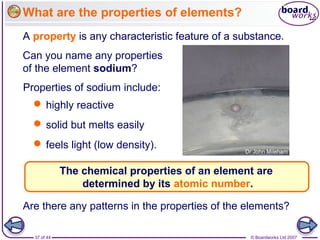 © Boardworks Ltd 200737 of 44
What are the properties of elements?
A property is any characteristic feature of a substance.
Properties of sodium include:
The chemical properties of an element are
determined by its atomic number.
Are there any patterns in the properties of the elements?
 highly reactive
 solid but melts easily
 feels light (low density).
Can you name any properties
of the element sodium?
A property is any characteristic feature of a substance.
 