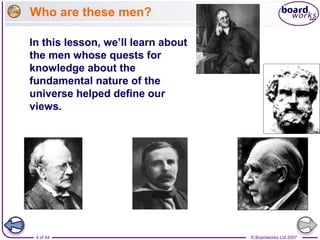 © Boardworks Ltd 20074 of 44
Who are these men?
In this lesson, we’ll learn about
the men whose quests for
knowledge about the
fundamental nature of the
universe helped define our
views.
 