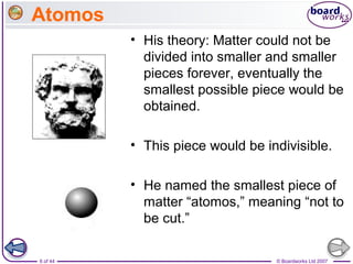 © Boardworks Ltd 20076 of 44
Atomos
• His theory: Matter could not be
divided into smaller and smaller
pieces forever, eventually the
smallest possible piece would be
obtained.
• This piece would be indivisible.
• He named the smallest piece of
matter “atomos,” meaning “not to
be cut.”
 