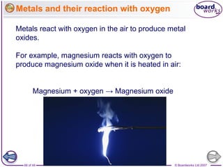 © Boardworks Ltd 200766 of 44
Metals and their reaction with oxygen
Metals react with oxygen in the air to produce metal
oxides.
For example, magnesium reacts with oxygen to
produce magnesium oxide when it is heated in air:
Magnesium + oxygen → Magnesium oxide
 
