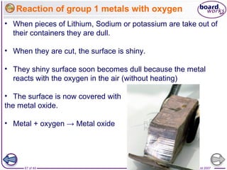 © Boardworks Ltd 200767 of 44
Reaction of group 1 metals with oxygen
• When pieces of Lithium, Sodium or potassium are take out of
their containers they are dull.
• When they are cut, the surface is shiny.
• They shiny surface soon becomes dull because the metal
reacts with the oxygen in the air (without heating)
• The surface is now covered with
the metal oxide.
• Metal + oxygen → Metal oxide
 