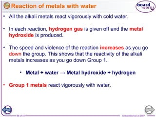 © Boardworks Ltd 200768 of 44
Reaction of metals with water
• All the alkali metals react vigorously with cold water.
• In each reaction, hydrogen gas is given off and the metal
hydroxide is produced.
• The speed and violence of the reaction increases as you go
down the group. This shows that the reactivity of the alkali
metals increases as you go down Group 1.
• Metal + water → Metal hydroxide + hydrogen
• Group 1 metals react vigorously with water.
 