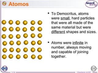 © Boardworks Ltd 20077 of 44
Atomos
 To Democritus, atoms
were small, hard particles
that were all made of the
same material but were
different shapes and sizes.
 Atoms were infinite in
number, always moving
and capable of joining
together.
 