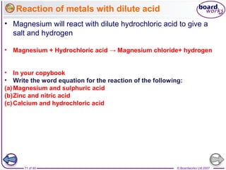 © Boardworks Ltd 200771 of 44
Reaction of metals with dilute acid
• Magnesium will react with dilute hydrochloric acid to give a
salt and hydrogen
• Magnesium + Hydrochloric acid → Magnesium chloride+ hydrogen
• In your copybook
• Write the word equation for the reaction of the following:
(a)Magnesium and sulphuric acid
(b)Zinc and nitric acid
(c)Calcium and hydrochloric acid
 