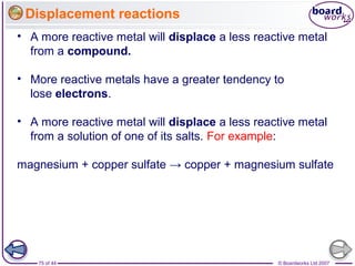 © Boardworks Ltd 200775 of 44
Displacement reactions
• A more reactive metal will displace a less reactive metal
from a compound.
• More reactive metals have a greater tendency to
lose electrons.
• A more reactive metal will displace a less reactive metal
from a solution of one of its salts. For example:
magnesium + copper sulfate → copper + magnesium sulfate
 