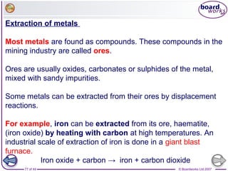 © Boardworks Ltd 200777 of 44
Extraction of metals
Most metals are found as compounds. These compounds in the
mining industry are called ores.
Ores are usually oxides, carbonates or sulphides of the metal,
mixed with sandy impurities.
Some metals can be extracted from their ores by displacement
reactions.
For example, iron can be extracted from its ore, haematite,
(iron oxide) by heating with carbon at high temperatures. An
industrial scale of extraction of iron is done in a giant blast
furnace.
Iron oxide + carbon → iron + carbon dioxide
 