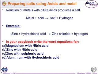 © Boardworks Ltd 200781 of 44
• Reaction of metals with dilute acids produces a salt.
Metal + acid → Salt + Hydrogen
• Example:
Zinc + hydrochloric acid → Zinc chloride + hydrogen
• In your copybook write the word equations for:
(a)Magnesium with Nitric acid
(b)Zinc with Nitric acid
(c)Zinc with sulphuric acid
(d)Aluminium with Hydrochloric acid
Preparing salts using Acids and metal
 