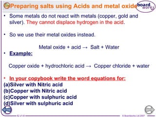 © Boardworks Ltd 200782 of 44
• Some metals do not react with metals (copper, gold and
silver). They cannot displace hydrogen in the acid.
• So we use their metal oxides instead.
Metal oxide + acid → Salt + Water
• Example:
Copper oxide + hydrochloric acid → Copper chloride + water
• In your copybook write the word equations for:
(a)Silver with Nitric acid
(b)Copper with Nitric acid
(c)Copper with sulphuric acid
(d)Silver with sulphuric acid
Preparing salts using Acids and metal oxide
 