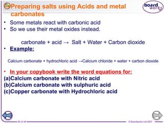 © Boardworks Ltd 200783 of 44
• Some metals react with carbonic acid
• So we use their metal oxides instead.
carbonate + acid → Salt + Water + Carbon dioxide
• Example:
Calcium carbonate + hydrochloric acid →Calcium chloride + water + carbon dioxide
• In your copybook write the word equations for:
(a)Calcium carbonate with Nitric acid
(b)Calcium carbonate with sulphuric acid
(c)Copper carbonate with Hydrochloric acid
Preparing salts using Acids and metal
carbonates
 