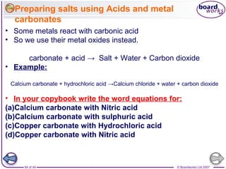 © Boardworks Ltd 200784 of 44
• Some metals react with carbonic acid
• So we use their metal oxides instead.
carbonate + acid → Salt + Water + Carbon dioxide
• Example:
Calcium carbonate + hydrochloric acid →Calcium chloride + water + carbon dioxide
• In your copybook write the word equations for:
(a)Calcium carbonate with Nitric acid
(b)Calcium carbonate with sulphuric acid
(c)Copper carbonate with Hydrochloric acid
(d)Copper carbonate with Nitric acid
Preparing salts using Acids and metal
carbonates
 