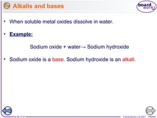 © Boardworks Ltd 200786 of 44
• When soluble metal oxides dissolve in water.
• Example:
Sodium oxide + water→ Sodium hydroxide
• Sodium oxide is a base. Sodium hydroxide is an alkali.
Alkalis and bases
 