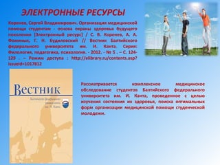 Рассматривается комплексное медицинское
обследование студентов Балтийского федерального
университета им. И. Канта, проведенное с целью
изучения состояния их здоровья, поиска оптимальных
форм организации медицинской помощи студенческой
молодежи.
ЭЛЕКТРОННЫЕ РЕСУРСЫ
Коренев, Сергей Владимирович. Организация медицинской
помощи студентам - основа охраны здоровья будущего
поколения [Электронный ресурс] / С. В. Коренев, А. А.
Фоминых, Г. Н. Будиловский // Вестник Балтийского
федерального университета им. И. Канта. Серия:
Филология, педагогика, психология. - 2012. - № 5 . – С. 124-
129 . – Режим доступа : http://elibrary.ru/contents.asp?
issueid=1017812
 