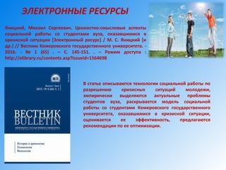 В статье описываются технологии социальной работы по
разрешению кризисных ситуаций молодежи,
эмпирически выделяются актуальные проблемы
студентов вуза, раскрывается модель социальной
работы со студентами Кемеровского государственного
университета, оказавшимися в кризисной ситуации,
оценивается ее эффективность, предлагаются
рекомендации по ее оптимизации.
ЭЛЕКТРОННЫЕ РЕСУРСЫ
Яницкий, Михаил Сергеевич. Ценностно-смысловые аспекты
социальной работы со студентами вуза, оказавшимися в
кризисной ситуации [Электронный ресурс] / М. С. Яницкий [и
др.] // Вестник Кемеровского государственного университета. -
2016. - № 1 (65) . – С. 145-151. . – Режим доступа :
http://elibrary.ru/contents.asp?issueid=1564698
 