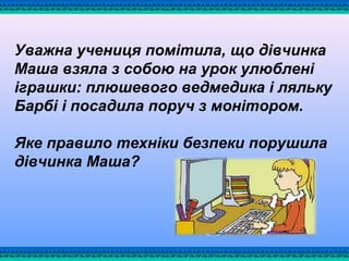 Уважна учениця помітила, що дівчинка
Маша взяла з собою на урок улюблені
іграшки: плюшевого ведмедика і ляльку
Барбі і посадила поруч з монітором.
Яке правило техніки безпеки порушила
дівчинка Маша?
 