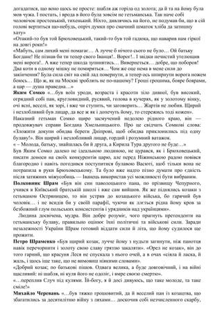 догадатися, що воно щось не просте: шабля аж горіла од золота; да й та на йому була
мов чужа. І постать, і врода в його була зовсім не гетьманська. Так наче собі
чоловічок простенький, тихенький. Ніхто, дивлячись на його, не подумав би, що в сій
голові вертиться що-небудь, опріч думки про смачний шматок хліба да затишну
хату»
«Отакий-то був той Брюховецький, такий-то був той гадюка, що наварив нам гіркої
на довгі роки!»
«Мабуть, сам лихий мені помагає… А лучче б нічого сього не було… Ой батьку
Богдане! Не пізнав би ти тепер свого Іванця!.. Ворог!.. І звідки нечистий утелющив
мені ворога!.. А вже тепер шкода зупинятись… Вивернеться… добре, що поборов!
Два коти в одному мішку не помиряться… Чом же оце нема в мене сили до
закінчення? Була сила світ на свій лад повернути, а тепер ось шпирнути ворога ножем
боюсь… Що ж, як на Москві зроблять не по-нашому? Гроші грошима, бояре боярами,
а цар — душа праведна…»
Яким Сомко «…був воїн уроди, возраста і красоти зіло дивної, був високий,
огрядний собі пан, кругловидний, русявий, голова в кучерях, як у золотому вінку,
очі ясні, веселі, як зорі, і вже чи ступить, чи заговорить… Жартів не любив. Щирий
і незлобливий був лицар, да все ж як і допечуть йому, то стережись тоді кожен».
Наказний гетьман Сомко щиро засмучений недолею рідного краю, він —
продовжувач справи Богдана Хмельницького. Про це свідчать Сомкові слова:
«Зложити докупи обидва береги Дніпрові, щоб обидва приклонились під одну
булаву!». Він щирий і незлобливий лицар, гордий і розумний ватажок.
« – Молода, батьку, знайшлась би й друга, а Кирила Тура другого не буде…»
Був Яким Сомко далеко не ідеальною людиною, не цурався, як і Брюховецький,
писати доноси на своїх конкурентів царю, але перед Ніжинською радою повівся
благородно і навіть погодився поступитися булавою Васюті, щоб тільки вона не
потрапила в руки Брюховецькому. Та було вже надто пізно думати про єдність
після затяжних міжусобиць — Іванець використав усі можливості бути вибраним.
Полковник Шрам «Був він син паволоцького пана, по прізвищу Чепурного,
учився в Київський братській школі і вже сам вийшов. Як же піднялись козаки з
гетьманом Остряницею, то він устряв до козацького війська, бо гарячий був
чоловік… і не всидів би у своїй парафії, чуючи як ллється рідна йому кров за
безбожний глум польських консистентів і урядників над українцями».
Людина досвiчена, мудра. Вiн добре розумiє, чого прагнуть претенденти на
гетьманську булаву, правильно оцiнює їхнi полiтичнi та вiйськовi сили. Заради
незалежностi України Шрам готовий вiддати сили й лiта, що йому судилося ще
прожити.
Петро Шраменко «Був щирий козак, лучче йому з нудьги загинути, ніж панотця
навік перечорнити і золоту свою славу гряззю закаляти». «Орел не козак», він до
того гарний, що красуня Леся не спускала з нього очей, а в очах «сіяла й ласка, й
жаль, і щось іще таке, що не вимовиш ніякими словами».
«Добрий козак; по батькові пішов. Одвага велика, а буде довговічний, і на війні
щасливий: ні шабля, ні куля його не одоліє, і вмре своєю смертю».
«…переплив Случ під кулями. Їй-богу, я й досі дивуюсь, що таке молоде, та таке
сміле!»
Михайло Черевань «…був тяжко грошовитий, да й веселий пан із козацтва, що
збагатились за десятилітню війну з ляхами… доскочив собі незчисленного скарбу,
 