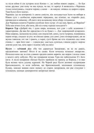 та після війни й сів хутором коло Києва» «…не любив ніяких сварок; … бо був
козак друзяка: уже кому чи яка нужда, чи що, то зарятує й визволить» «Черевань
тілько похитувавсь, гладячи черево; а щоки — як кавуни: сміявсь од щирого серця.
Така була в його вдача».
Черевань іде на компроміс із своєю совістю, він погоджується їхати на вибори в
Ніжин суто з особистих корисливих міркувань, що пізніше, на «чорній» раді,
проявилося в наївному: «Я свого зятя на всякому місці оберу гетьманом»
Для Череваня поняття України уособлює його хутір: «А що нам, брате, до Вкраїни?
Хіба нам нічого їсти, або пити, або ні в чому хороше походити?»
Кирило Тур «Добрий він, і душа щира, козацька, хоч удає з себе ледащицю і
характерника. Да вже без юродства в їх не буває» «…був здоровенний козарлюга.
Пика широка, засмалена на сонці; сам опасистий; довга, густа чуприна, піднявшись
перше вгору, спадало за ухо, як кінська грива; уси довгі, униз позакручувані, аж на
жупан ізвисали; очі так і грають, а чорні, густі брови аж геть піднялись над тими
очима, і — враг його знає — глянеш раз: здається, супиться, глянеш удруге: моргне
довгим усом так, наче зараз і підніме тебе на сміх»
Пугач — «січовий дід» «На чім держиться Запорожжє, як не на давніх,
предковічних звичаях? Ніхто й не скаже. Коли почалось козацьке лицарство.
Почалося воно ще за отих славних предків наших варягів, що морем і полем слави
у всього світу добули». Під час покарання козака Тура він найсильніше б’є його
києм. А після покарання «батько Пугач» прийшов на трапезу до Кирила, і то вже
була велика честь усьому куреневі. На Чорній раді Пугач активно підтримував
Брюховецького, та коли побачив, що Брюховецький, захопивши гетьманську
булаву, швидко виявив свою зневагу до старих запорожців, він рве стосунки з
гетьманом, захищає демократичні запорозькі звичаї.
 