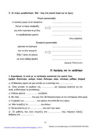 67
3. Οι στίχοι μπερδεύτηκαν. Βάλ΄ τους στη σωστή σειρά για να έχεις:
Πλεχτή ομοιοκαταληξία
κι έφτασες χωρίς να σε προσμένω …………………………………………………………
Έπεσε το πούσι αποβραδίς …………………………………………………………
μες στην τιμονιέρα να με δεις …………………………………………………………
το καραβοφάναρο χαμένο …………………………………………………………
Νίκος Καββαδίας
Ζευγαρωτή ομοιοκαταληξία
χόρτασα την ξαστεριά …………………………………………………………
που το λένε αυγερινό …………………………………………………………
Είδα τ’ άστρι στο βουνό …………………………………………………………
και στην καθαρή βραδιά …………………………………………………………
Ζαχαρίας Παπαντωνίου
Ο Αργύρης και το πρόβλημα
1. Συμπλήρωσε τα κενά με το κατάλληλο ουσιαστικό στο σωστό τύπο.
(χρήμα, διαγώνισμα, πράγμα, όνομα, διάλειμμα, ψέμα, πάπλωμα, μάθημα, βλέμμα)
α) Ο δάσκαλος γύρισε και μας κοίταξε με το αυστηρό του ……………………… .
β) Όταν χτυπάει το κουδούνι του ……………………… και τρέχουμε βιαστικά για την
αυλή, κινδυνεύουμε να χτυπήσουμε.
γ) Ξοδεύω αρκετά ……………………… για βιβλία.
δ) Με τόσα ……………………… που μας είπε, θα δυσκολευτούμε να τον πιστέψουμε άλλη φορά.
ε) Η χάραξη των ……………………… των ηρώων στη στήλη θα γίνει αύριο.
στ) Μην πειράζεις τα ……………………… των άλλων.
ζ) Να σκεπαστείς με το ……………………… σου γιατί έχει κρύο.
η) Οι μαθητές που είναι επιμελείς στα ……………………… τους παίρνουν καλούς
βαθμούς στα ……………………… .
΄Εκδοση των Εκπαιδευτηρίων «Ο ΑΠΟΣΤΟΛΟΣ ΠΑΥΛΟΣ»
Επιμέλεια: Χρήστος Χαρμπής http://xristx.blogspot.gr σελ.10
 
