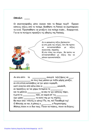 ΟΜΑΔΑ:
Οι σκανταλιάρηδες γάτοι έκαναν πάλι το θαύµα τους!!! Έφαγαν
κάποιες λέξεις από το ποίηµα. Βοηθήστε τη Ραλλού να συµπληρώσει
τα κενά. Προσπαθήστε να φτιάξετε ένα ποίηµα λιγάκι... διαφορετικό.
Για να το πετύχετε προσέξτε τις οδηγίες της Ραλλούς.
Αν στο σπίτι το ανοιχτό το(ν) βρεις να ,
αν πεις πως µάλλον µε πεδίο µάχης µοιάζει,
αν στη στέγη καταλάβεις να ’χει φύγει κεραµίδι,
γιατί γίνονται από κάτω όλοι οι µουσκίδι,
αν προσέξεις να ’ναι χάµω πεταµένο το ,
και το µάλλινο να σου το ’χει κάποιος πάρει,
ή µετά το πάλι, αν καµιά απ’ τις
έχει χάσει το κολιέ της µε τις πέρλες,
θα πουν όλοι: «Αυτές οι γάτες! Πο, πο, πο! Πανάθεµά τες!
Ο Μπελάς να ταν, ή µήπως ο ο Ρουµποτύρης;
Μήπως ήτανε κι οι δυο τους; Ποιον να πιάσεις, ποιον να δείρεις;
Αν οι φαγοµένες λέξεις βρίσκονται:
α) στη µέση του στίχου, τότε θα πρέπει
να αντικατασταθούν µε λέξεις
συγγενικής σηµασίας.
Β) στο τέλος του στίχου, θα πρέπει να
αντικατασταθούν µε λέξεις που να
κάνουν οµοιοκαταληξία.
Επιμέλεια: Χρήστος Χαρμπής http://xristx.blogspot.gr σελ.15
 