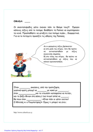 ΟΜΑΔΑ:
Οι σκανταλιάρηδες γάτοι έκαναν πάλι το θαύµα τους!!! Έφαγαν
κάποιες λέξεις από το ποίηµα. Βοηθήστε τη Ραλλού να συµπληρώσει
τα κενά. Προσπαθήστε να φτιάξετε ένα ποίηµα λιγάκι... διαφορετικό.
Για να το πετύχετε προσέξτε τις οδηγίες της Ραλλούς.
Όταν ακούσεις, από την τραπεζαρία,
γυαλικά κρατς µπουµ! να µε κακό µε ,
όταν και το ντουλάπι κατσαρόλια να πετάει,
και το βάζο Μινγκ στη σάλα µ’ ένα πινγκ! απλά να ,
θα πουν όλοι : «Είναι πάλι οι γάτοι εκείνοι!
Ο Μπελάς κι ο Ρουµποτύρης!» Όµως τι µπορεί να γίνει;
http://www.schools.ac.cy
Αν οι φαγοµένες λέξεις βρίσκονται:
α) στη µέση του στίχου, τότε θα πρέπει
να αντικατασταθούν µε λέξεις
συγγενικής σηµασίας.
Β) στο τέλος του στίχου, θα πρέπει να
αντικατασταθούν µε λέξεις που να
κάνουν οµοιοκαταληξία.
Επιμέλεια: Χρήστος Χαρμπής http://xristx.blogspot.gr σελ.17
 