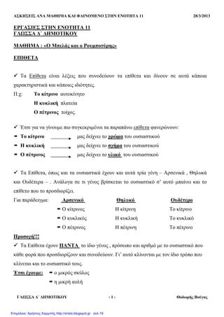 ΑΣΚΗΣΕΙΣ ΑΝΑ ΜΑΘΗΜΑ ΚΑΙ ΦΑΙΝΟΜΕΝΟ ΣΤΗΝ ΕΝΟΤΗΤΑ 11 28/3/2013
ΓΛΩΣΣΑ ∆΄ ∆ΗΜΟΤΙΚΟΥ - 1 - Θοδωρής Βούγας
ΕΡΓΑΣΙΕΣ ΣΤΗΝ ΕΝΟΤΗΤΑ 11
ΓΛΩΣΣΑ ∆΄ ∆ΗΜΟΤΙΚΟΥ
ΜΑΘΗΜΑ : «Ο Μπελάς και ο Ρουµποτύρης»
ΕΠΙΘΕΤΑ
Τα Επίθετα είναι λέξεις που συνοδεύουν τα επίθετα και δίνουν σε αυτά κάποια
χαρακτηριστικά και κάποιες ιδιότητες.
Π.χ: Το κίτρινο αυτοκίνητο
Η κυκλική πλατεία
Ο πέτρινος τοίχος.
Έτσι για να γίνουµε πιο συγκεκριµένοι τα παραπάνω επίθετα φανερώνουν:
Το κίτρινο µας δείχνει το χρώµα του ουσιαστικού
Η κυκλική µας δείχνει το σχήµα του ουσιαστικού
Ο πέτρινος µας δείχνει το υλικό του ουσιαστικού
Τα Επίθετα, όπως και τα ουσιαστικά έχουν και αυτά τρία γένη – Αρσενικά , Θηλυκά
και Ουδέτερα – . Ανάλογα σε τι γένος βρίσκεται το ουσιαστικό σ’ αυτό µπαίνει και το
επίθετο που το προσδιορίζει.
Για παράδειγµα: Αρσενικό Θηλυκό Ουδέτερο
Ο κίτρινος Η κίτρινη Το κίτρινο
Ο κυκλικός Η κυκλική Το κυκλικό
Ο πέτρινος Η πέτρινη Το πέτρινο
Προσοχή!!!
Τα Επίθετα έχουν ΠΑΝΤΑ το ίδιο γένος , πρόσωπο και αριθµό µε το ουσιαστικό που
κάθε φορά που προσδιορίζουν και συνοδεύουν. Γι’ αυτό κλίνονται µε τον ίδιο τρόπο που
κλίνεται και το ουσιαστικό τους.
Έτσι έχουµε: ο µικρός σκύλος
η µικρή αυλή
Επιμέλεια: Χρήστος Χαρμπής http://xristx.blogspot.gr σελ.19
 