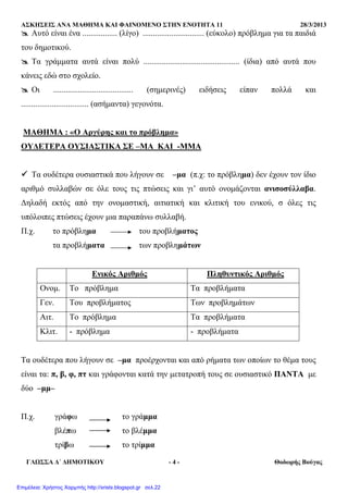 ΑΣΚΗΣΕΙΣ ΑΝΑ ΜΑΘΗΜΑ ΚΑΙ ΦΑΙΝΟΜΕΝΟ ΣΤΗΝ ΕΝΟΤΗΤΑ 11 28/3/2013
ΓΛΩΣΣΑ ∆΄ ∆ΗΜΟΤΙΚΟΥ - 4 - Θοδωρής Βούγας
Αυτό είναι ένα ................. (λίγο) .............................. (εύκολο) πρόβληµα για τα παιδιά
του δηµοτικού.
Τα γράµµατα αυτά είναι πολύ ............................................... (ίδια) από αυτά που
κάνεις εδώ στο σχολείο.
Οι ....................................... (σηµερινές) ειδήσεις είπαν πολλά και
................................. (ασήµαντα) γεγονότα.
ΜΑΘΗΜΑ : «Ο Αργύρης και το πρόβληµα»
ΟΥ∆ΕΤΕΡΑ ΟΥΣΙΑΣΤΙΚΑ ΣΕ –ΜΑ ΚΑΙ -ΜΜΑ
Τα ουδέτερα ουσιαστικά που λήγουν σε –µα (π.χ: το πρόβληµα) δεν έχουν τον ίδιο
αριθµό συλλαβών σε όλε τους τις πτώσεις και γι’ αυτό ονοµάζονται ανισοσύλλαβα.
∆ηλαδή εκτός από την ονοµαστική, αιτιατική και κλιτική του ενικού, σ όλες τις
υπόλοιπες πτώσεις έχουν µια παραπάνω συλλαβή.
Π.χ. το πρόβληµα του προβλήµατος
τα προβλήµατα των προβληµάτων
Ενικός Αριθµός Πληθυντικός Αριθµός
Ονοµ. Το πρόβληµα Τα προβλήµατα
Γεν. Του προβλήµατος Των προβληµάτων
Αιτ. Το πρόβληµα Τα προβλήµατα
Κλιτ. - πρόβληµα - προβλήµατα
Τα ουδέτερα που λήγουν σε –µα προέρχονται και από ρήµατα των οποίων το θέµα τους
είναι τα: π, β, φ, πτ και γράφονται κατά την µετατροπή τους σε ουσιαστικό ΠΑΝΤΑ µε
δύο –µµ–
Π.χ. γράφω το γράµµα
βλέπω το βλέµµα
τρίβω το τρίµµα
Επιμέλεια: Χρήστος Χαρμπής http://xristx.blogspot.gr σελ.22
 