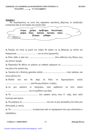 ΑΣΚΗΣΕΙΣ ΑΝΑ ΜΑΘΗΜΑ ΚΑΙ ΦΑΙΝΟΜΕΝΟ ΣΤΗΝ ΕΝΟΤΗΤΑ 11 28/3/2013
ΓΛΩΣΣΑ ∆΄ ∆ΗΜΟΤΙΚΟΥ - 5 - Θοδωρής Βούγας
απορρίπτω τα απορρίµµατα
Άσκηση 1
Να συµπληρώσεις τα κενά στις παρακάτω προτάσεις βάζοντας το κατάλληλο
ουσιαστικό από το συννεφάκι στο σωστό τύπο.
Νοµίζω ότι αυτή τη µεριά του τοίχου θα πρέπει να τη βάψουµε µε πολλά και
διαφορετικά ....................................... για να είναι ξεχωριστός.
Όταν έρθει η ώρα του ............................................... όλοι κάθονται στις θέσεις τους
και κάνουν ησυχία.
Παρακαλώ θα ήθελα να γράψετε µε καθαρά γράµµατα τα ........................................
σας πάνω στο γραπτό σας.
Άκουσα ότι ο Κώστας χρωστάει πολλά ........................................... στην τράπεζα, και
στους φίλους του.
Παιδιά εκεί που θα πάµε δε θέλω να δηµιουργήσετε πολλά
.............................................. γιατί θα µας διώξουν, εντάξει;
∆ε µου αρέσουν οι ∆ικηγόροι, γιατί µαθαίνουν να λένε πολλά
........................................... για να κερδίσουν µια δίκη.
Τα ................................................ που µπήκαν φέτος στην Ε΄ τάξη, ήταν πολύ
λιγότερα από πέρυσι.
Να µαζέψεις τα ............................................. σου και να µην ξαναέρθεις στο σπίτι µου
άλλη φορά, µ’ ακούς;
Τα ....................................... τα παίρνουµε από το ταχυδροµείο όταν µας ειδοποιήσει ο
ταχυδρόµος .
όνοµα, χρώµα, πρόβληµα, διαγώνισµα,
χρήµα, δέµα, πράγµα, όργωµα, ψέµα,
βλέµµα, µάθηµα
Επιμέλεια: Χρήστος Χαρμπής http://xristx.blogspot.gr σελ.23
 