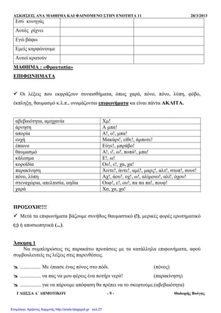 ΑΣΚΗΣΕΙΣ ΑΝΑ ΜΑΘΗΜΑ ΚΑΙ ΦΑΙΝΟΜΕΝΟ ΣΤΗΝ ΕΝΟΤΗΤΑ 11 28/3/2013
ΓΛΩΣΣΑ ∆΄ ∆ΗΜΟΤΙΚΟΥ - 9 - Θοδωρής Βούγας
Εσύ κυνηγάς
Αυτός ρίχνει
Εγώ βάφω
Εµείς καρφώνουµε
Αυτοί κρατούν
ΜΑΘΗΜΑ : «Φρουτοπία»
ΕΠΙΦΩΝΗΜΑΤΑ
Οι λέξεις που εκφράζουν συναισθήµατα, όπως χαρά, πόνο, πόνο, λύπη, φόβο,
έκπληξη, θαυµασµό κ.λ.π., ονοµάζονται επιφωνήµατα κα είναι πάντα ΑΚΛΙΤΑ.
αβεβαιότητα, αµηχανία Χµ!
άρνηση Α µπα!
απορία Α!, ο!, µπα!
ευχή Μακάρι!, είθε!, άµποτε!
έπαινο Εύγε!, µπράβο!
θαυµασµό Α!, ι!, ω!, ποπό!, µπα!
κάλεσµα Ε!, ω!
κοροϊδία Ου!, ε!, χα, χα!
παρακίνηση Άιντε!, άντε!, αµέ!, µαρς!, αλτ!, στοπ!, σουτ!
πόνο, λύπη Αχ!, άου!, οχ!, ω!, αλίµονο!, αλί!, όχου!
στεναχώρια, απελπισία, αηδία Ουφ!, ε!, ου!, πα πα πα!, πουφ!
χαρά Χα, χα, χα!
ΠΡΟΣΟΧΗ!!!!
Μετά τα επιφωνήµατα βάζουµε συνήθως θαυµαστικό (!), µερικές φορές ερωτηµατικό
(;) ή αποσιωπητικά (...).
Άσκηση 1
Να συµπληρώσεις τις παρακάτω προτάσεις µε τα κατάλληλα επιφωνήµατα, αφού
συµβουλευτείς τις λέξεις στις παρενθέσεις.
................ Με έπιασε ένας πόνος στο πόδι. (πόνος)
................ να πας να µου φέρεις ένα ποτήρι νερό! (παρακίνηση)
................ για να πάρουµε απόφαση θα πρέπει να το σκεφτούµε.(αβεβαιότητα)
Επιμέλεια: Χρήστος Χαρμπής http://xristx.blogspot.gr σελ.27
 