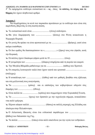 ΑΣΚΗΣΕΙΣ ΑΝΑ ΜΑΘΗΜΑ ΚΑΙ ΦΑΙΝΟΜΕΝΟ ΣΤΗΝ ΕΝΟΤΗΤΑ 11 28/3/2013
ΓΛΩΣΣΑ ∆΄ ∆ΗΜΟΤΙΚΟΥ - 12 - Θοδωρής Βούγας
Τα αφηρηµένα ουδέτερα ουσιαστικά σε – ος , όπως το κόστος, το κύρος και το
θάρρος δεν έχουν πληθυντικό αριθµό.
Άσκηση 1
Να συµπληρώσεις τα κενά των παρακάτω προτάσεων µε το ουδέτερο που είναι στη
παρένθεση, βάζοντάς το στη σωστή πτώση.
Το ουσιαστικό αυτό είναι .............................. (γένος) ουδετέρου.
Θα γίνει διαµόρφωση του ............................ (άλσος) στο Ρέντη ανακοίνωσε η
Νοµαρχία Πειραιά.
Οι γονείς θα πρέπει να είναι προσεκτικοί µε τα ............................ (βρέφος), γιατί είναι
ακόµα ευαίσθητα.
Οι δυο οµάδες θα διασταυρώσουν τα «......................» (ξίφος) τους στο γήπεδο, αυτή
την Κυριακή.
Οι πολίτες έχουν δικαίωµα ψήφου µετά τα 18 ......................... (έτος).
Η γονιµότητα των ............................ (έδαφος) στηρίζεται από τη πορεία του καιρού.
Την Μεγάλη Βδοµάδα µαθαίνουµε για τα ............................. (πάθος) του Χριστού.
Οι εταιρείες λειτουργούν καλά όταν έχουν ικανά και εργατικά ....................................
(στέλεχος).
Η ανακάλυψη των ........................... (λάθος) από τον µαθητή, βοηθάει στη εξάλειψη
και στη µελλοντική τους αναγνώριση.
Τα .......................... (µίσος) και οι επιδιώξεις των κυβερνήσεων οδηγούν στις
διαµάχες των .......................... (έθνος).
Είναι πολλά τα ........................... (κράτος) που συµµετέχουν στην Ευρωπαϊκή Ένωση.
Τα ............................. (ίχνος) των δραστών µε την τεχνολογία σήµερα, ανακαλύπτο-
νται πολύ γρήγορα.
Πέρυσι κάηκαν πολλά ............................. (δάσος) σε πολλές περιοχές της Ελλάδας και
ιδιαίτερα στην Πελοπόννησο.
Ο Ατλαντικός Ωκεανός είναι ένα ενδεικτικό παράδειγµα του ..............................
(βάθος) των θαλασσών της Γης.
Τα πολλά ........................ (λίπος) είναι πολύ επικίνδυνα για την υγεία των ανθρώπων.
Επιμέλεια: Χρήστος Χαρμπής http://xristx.blogspot.gr σελ.30
 