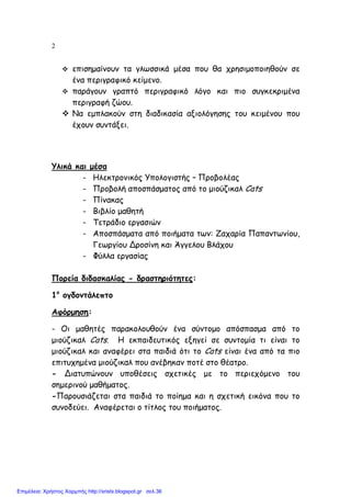 2
επισηµαίνουν τα γλωσσικά µέσα που θα χρησιµοποιηθούν σε
ένα περιγραφικό κείµενο.
παράγουν γραπτό περιγραφικό λόγο και πιο συγκεκριµένα
περιγραφή ζώου.
Να εµπλακούν στη διαδικασία αξιολόγησης του κειµένου που
έχουν συντάξει.
Υλικά και µέσα
- Ηλεκτρονικός Υπολογιστής – Προβολέας
- Προβολή αποσπάσµατος από το µιούζικαλ Cats
- Πίνακας
- Βιβλίο µαθητή
- Τετράδιο εργασιών
- Αποσπάσµατα από ποιήµατα των: Ζαχαρία Παπαντωνίου,
Γεωργίου Δροσίνη και Άγγελου Βλάχου
- Φύλλα εργασίας
Πορεία διδασκαλίας - δραστηριότητες:
1ο
ογδοντάλεπτο
Αφόρµηση:
- Οι µαθητές παρακολουθούν ένα σύντοµο απόσπασµα από το
µιούζικαλ Cats. Η εκπαιδευτικός εξηγεί σε συντοµία τι είναι το
µιούζικαλ και αναφέρει στα παιδιά ότι το Cats είναι ένα από τα πιο
επιτυχηµένα µιούζικαλ που ανέβηκαν ποτέ στο θέατρο.
- Διατυπώνουν υποθέσεις σχετικές µε το περιεχόµενο του
σηµερινού µαθήµατος.
-Παρουσιάζεται στα παιδιά το ποίηµα και η σχετική εικόνα που το
συνοδεύει. Αναφέρεται ο τίτλος του ποιήµατος.
Επιμέλεια: Χρήστος Χαρμπής http://xristx.blogspot.gr σελ.36
 