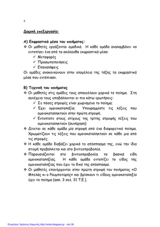 4
Δοµική επεξεργασία:
Α) Εκφραστικά µέσα του ποιήµατος:
Οι µαθητές εργάζονται οµαδικά. Η κάθε οµάδα αναλαµβάνει να
εντοπίσει ένα από τα ακόλουθα εκφραστικά µέσα:
Μεταφορές
Προσωποποιήσεις
Επαναλήψεις
Οι οµάδες ανακοινώνουν στην ολοµέλεια της τάξης τα εκφραστικά
µέσα που εντόπισαν.
Β) Τεχνική του ποιήµατος
Οι µαθητές στις οµάδες τους απαγγέλουν χορικά το ποίηµα. Στη
συνέχεια τους υποβάλλονται οι πιο κάτω ερωτήσεις:
Σε πόσες στροφές είναι χωρισµένο το ποίηµα;
Έχει οµοιοκαταληξία; Υπογραµµίστε τις λέξεις που
οµοιοκαταληκτούν στην πρώτη στροφή.
Εντοπίστε στους στίχους της τρίτης στροφής λέξεις που
οµοιοκαταληκτούν (συνήχηση)
Δίνεται σε κάθε οµάδα µία στροφή από ένα διαφορετικό ποίηµα.
Χρωµατίζουν τις λέξεις που οµοιοκαταληκτούν σε κάθε µια από
τις στροφές.
Η κάθε οµάδα διαβάζει χορικά το απόσπασµα της, ενώ την ίδια
στιγµή προβάλλεται και στο βιντεοπροβολέα.
Παρουσιάζονται στο βιντεοπροβολέα τα βασικά είδη
οµοιοκαταληξίας. Η κάθε οµάδα εντοπίζει το είδος της
οµοιοκαταληξίας που έχει το δικό της απόσπασµα.
Οι µαθητές επανέρχονται στην πρώτη στροφή του ποιήµατος «Ο
Μπελάς κι ο Ρουµποτύρης» και βρίσκουν τι είδους οµοιοκαταληξία
έχει το ποίηµα (ασκ. 3 σελ. 31 Τ.Ε.).
Επιμέλεια: Χρήστος Χαρμπής http://xristx.blogspot.gr σελ.38
 