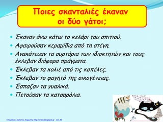  Έκαναν άνω κάτω το κελάρι του σπιτιού.
 Αφαιρούσαν κεραμίδια από τη στέγη.
 Ανακάτευαν τα συρτάρια των ιδιοκτητών και τους
έκλεβαν διάφορα πράγματα.
 Έκλεβαν τα κολιέ από τις κοπέλες.
 Έκλεβαν το φαγητό της οικογένειας.
 Έσπαζαν τα γυαλικά.
 Πετούσαν τα κατσαρόλια.
Ποιες σκανταλιές έκαναν
οι δύο γάτοι;
Επιμέλεια: Χρήστος Χαρμπής http://xristx.blogspot.gr σελ.49
 