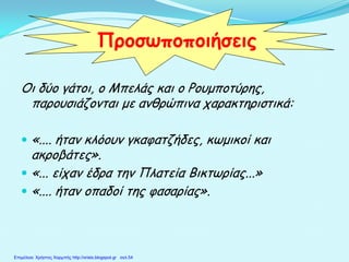 Οι δύο γάτοι, ο Μπελάς και ο Ρουμποτύρης,
παρουσιάζονται με ανθρώπινα χαρακτηριστικά:
 «.... ήταν κλόουν γκαφατζήδες, κωμικοί και
ακροβάτες».
 «... είχαν έδρα την Πλατεία Βικτωρίας...»
 «.... ήταν οπαδοί της φασαρίας».
Προσωποποιήσεις
Επιμέλεια: Χρήστος Χαρμπής http://xristx.blogspot.gr σελ.54
 