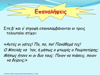 Στη β’ και γ’ στροφή επανaλαμβάνονται οι τρεις
τελευταίοι στίχοι:
«Αυτές οι γάτες! Πο, πο, πο! Πανάθεμά τες!
Ο Μπελάς να ′ταν, ή μήπως ο φτωχός ο Ρουμποτύρης;
Μήπως ήτανε κι οι δυο τους; Ποιον να πιάσεις, ποιον
να δείρεις;»
Επαναλήψεις
Επιμέλεια: Χρήστος Χαρμπής http://xristx.blogspot.gr σελ.56
 