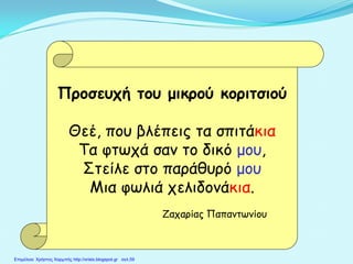 Προσευχή του μικρού κοριτσιού
Θεέ, που βλέπεις τα σπιτάκια
Τα φτωχά σαν το δικό μου,
Στείλε στο παράθυρό μου
Μια φωλιά χελιδονάκια.
Ζαχαρίας Παπαντωνίου
Επιμέλεια: Χρήστος Χαρμπής http://xristx.blogspot.gr σελ.59
 