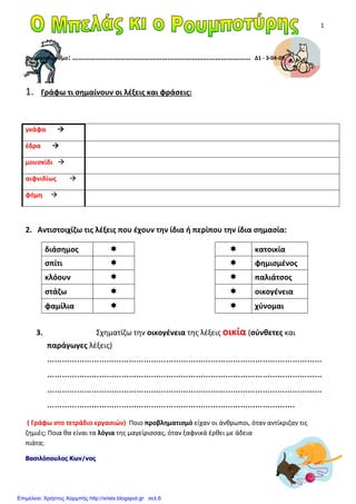 1
Ονοματεπώνυμο: ……………………………………………………………………………… Δ1 - 3-04-09
1. Γράφω τι σημαίνουν οι λέξεις και φράσεις:
γκάφα
έδρα
μουσκίδι
αιφνιδίως
φήμη
2. Αντιστοιχίζω τις λέξεις που έχουν την ίδια ή περίπου την ίδια σημασία:
διάσημος κατοικία
σπίτι φημισμένος
κλόουν παλιάτσος
στάζω οικογένεια
φαμίλια χύνομαι
3. Σχηματίζω την οικογένεια της λέξεις οικία (σύνθετες και
παράγωγες λέξεις)
…………………………………………………………………………………………………
…………………………………………………………………………………………………
…………………………………………………………………………………………………
……………………………………………………………………………………….
( Γράφω στο τετράδιο εργασιών) Ποιο προβληματισμό είχαν οι άνθρωποι, όταν αντίκριζαν τις
ζημιές; Ποια θα είναι τα λόγια της μαγείρισσας, όταν ξαφνικά έρθει με άδεια
πιάτα;
Βασιλόπουλος Κων/νος
Επιμέλεια: Χρήστος Χαρμπής http://xristx.blogspot.gr σελ.6
 