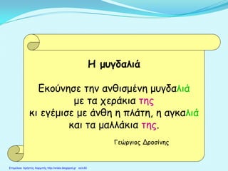 Η μυγδαλιά
Εκούνησε την ανθισμένη μυγδαλιά
με τα χεράκια της
κι εγέμισε με άνθη η πλάτη, η αγκαλιά
και τα μαλλάκια της.
Γεώργιος Δροσίνης
Επιμέλεια: Χρήστος Χαρμπής http://xristx.blogspot.gr σελ.60
 