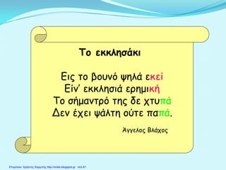 Το εκκλησάκι
Εις το βουνό ψηλά εκεί
Είν’ εκκλησιά ερημική
Το σήμαντρό της δε χτυπά
Δεν έχει ψάλτη ούτε παπά.
Άγγελος Βλάχος
Επιμέλεια: Χρήστος Χαρμπής http://xristx.blogspot.gr σελ.61
 