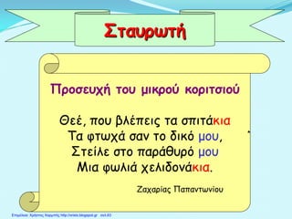 Προσευχή του μικρού κοριτσιού
Θεέ, που βλέπεις τα σπιτάκια
Τα φτωχά σαν το δικό μου,
Στείλε στο παράθυρό μου
Μια φωλιά χελιδονάκια.
Ζαχαρίας Παπαντωνίου
Σταυρωτή
Επιμέλεια: Χρήστος Χαρμπής http://xristx.blogspot.gr σελ.63
 