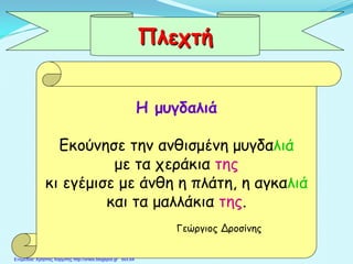 Η μυγδαλιά
Εκούνησε την ανθισμένη μυγδαλιά
με τα χεράκια της
κι εγέμισε με άνθη η πλάτη, η αγκαλιά
και τα μαλλάκια της.
Γεώργιος Δροσίνης
Πλεχτή
Επιμέλεια: Χρήστος Χαρμπής http://xristx.blogspot.gr σελ.64
 